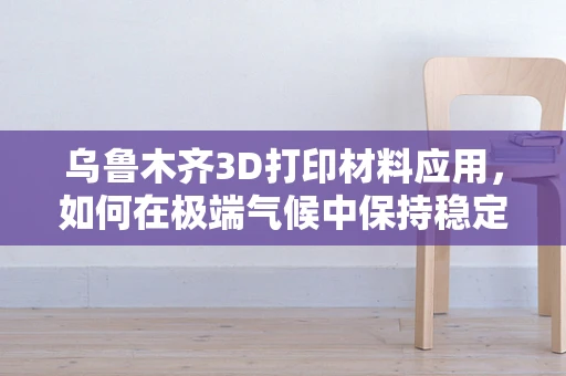 乌鲁木齐3D打印材料应用，如何在极端气候中保持稳定？