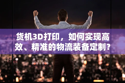 货机3D打印，如何实现高效、精准的物流装备定制？
