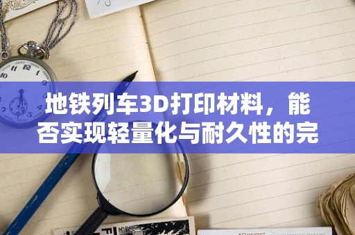 地铁列车3D打印材料，能否实现轻量化与耐久性的完美结合？