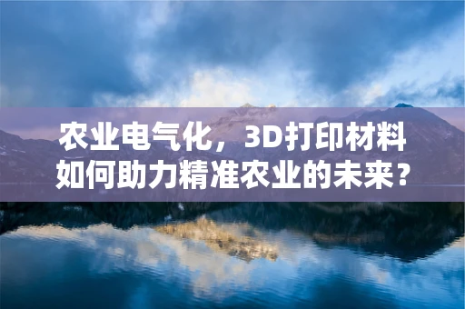 农业电气化，3D打印材料如何助力精准农业的未来？
