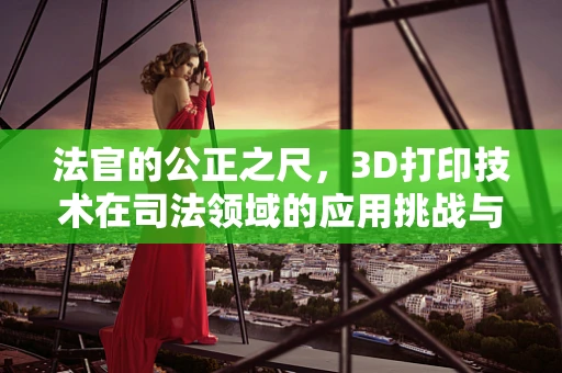 法官的公正之尺，3D打印技术在司法领域的应用挑战与机遇