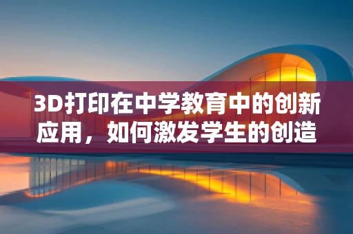 3D打印在中学教育中的创新应用，如何激发学生的创造力与动手能力？