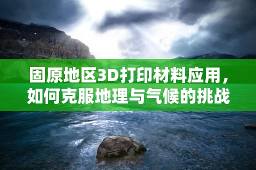 固原地区3D打印材料应用，如何克服地理与气候的挑战？