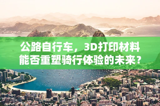 公路自行车，3D打印材料能否重塑骑行体验的未来？