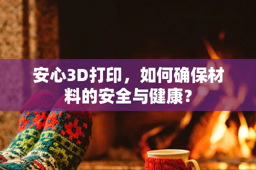 安心3D打印，如何确保材料的安全与健康？