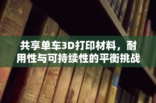 共享单车3D打印材料，耐用性与可持续性的平衡挑战