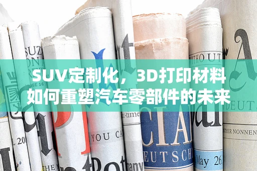 SUV定制化，3D打印材料如何重塑汽车零部件的未来？