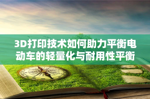 3D打印技术如何助力平衡电动车的轻量化与耐用性平衡？