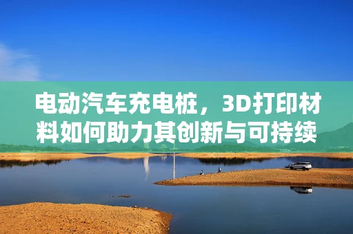 电动汽车充电桩，3D打印材料如何助力其创新与可持续发展？