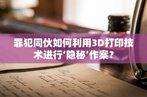 罪犯同伙如何利用3D打印技术进行‘隐秘’作案？