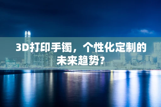 3D打印手镯，个性化定制的未来趋势？