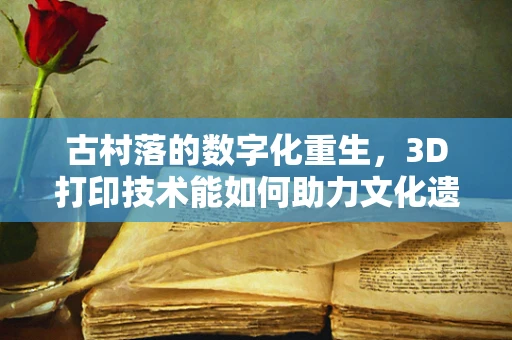 古村落的数字化重生，3D打印技术能如何助力文化遗产保护？