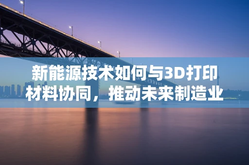 新能源技术如何与3D打印材料协同，推动未来制造业的绿色转型？