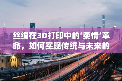 丝绸在3D打印中的‘柔情’革命，如何实现传统与未来的完美融合？