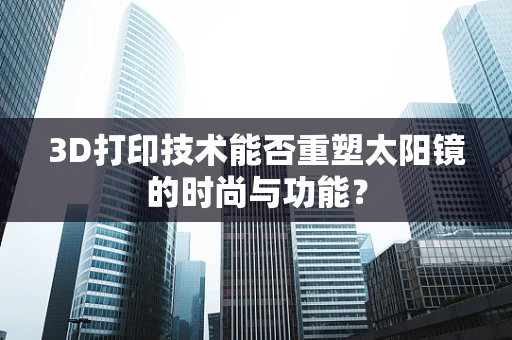 3D打印技术能否重塑太阳镜的时尚与功能？