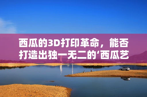 西瓜的3D打印革命，能否打造出独一无二的‘西瓜艺术品’？