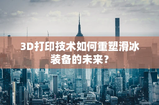 3D打印技术如何重塑滑冰装备的未来？