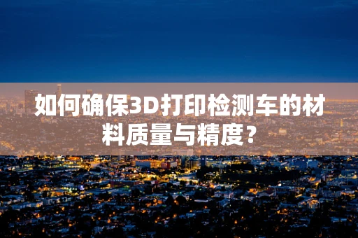 如何确保3D打印检测车的材料质量与精度？