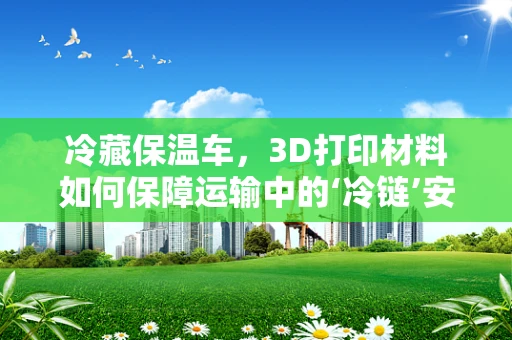 冷藏保温车，3D打印材料如何保障运输中的‘冷链’安全？
