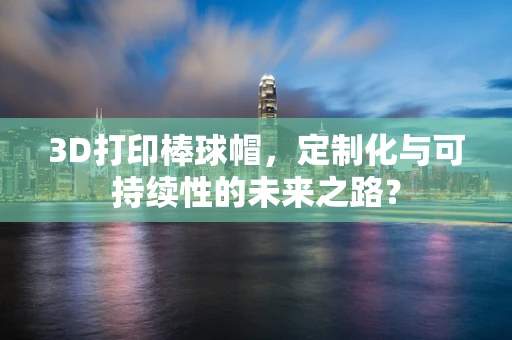 3D打印棒球帽，定制化与可持续性的未来之路？