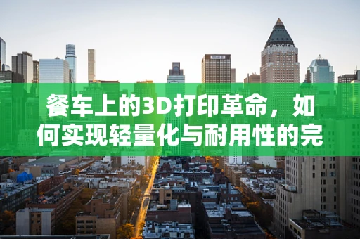 餐车上的3D打印革命，如何实现轻量化与耐用性的完美结合？