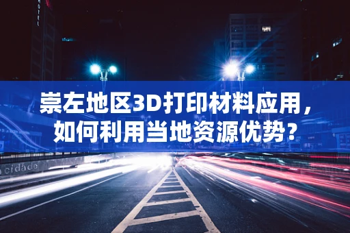 崇左地区3D打印材料应用，如何利用当地资源优势？