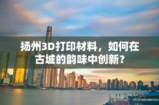 扬州3D打印材料，如何在古城的韵味中创新？