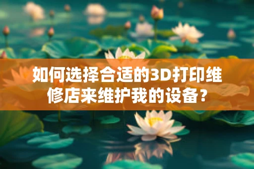 如何选择合适的3D打印维修店来维护我的设备？