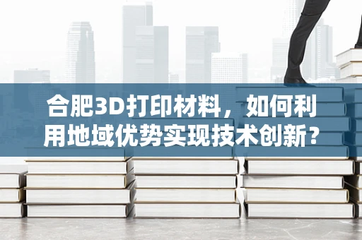 合肥3D打印材料，如何利用地域优势实现技术创新？