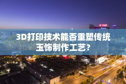 3D打印技术能否重塑传统玉饰制作工艺？