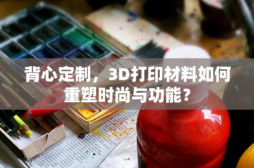 背心定制，3D打印材料如何重塑时尚与功能？