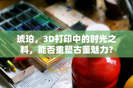 琥珀，3D打印中的时光之料，能否重塑古董魅力？