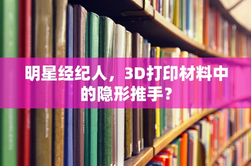 明星经纪人，3D打印材料中的隐形推手？