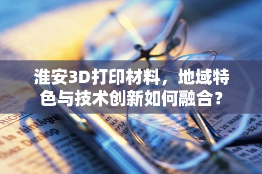 淮安3D打印材料，地域特色与技术创新如何融合？