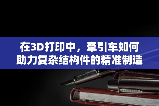 在3D打印中，牵引车如何助力复杂结构件的精准制造？