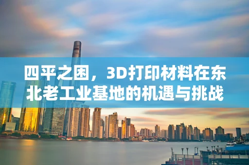 四平之困，3D打印材料在东北老工业基地的机遇与挑战