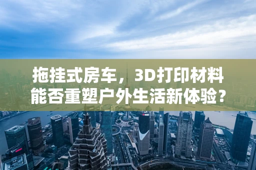 拖挂式房车，3D打印材料能否重塑户外生活新体验？