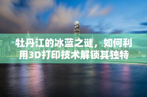 牡丹江的冰蓝之谜，如何利用3D打印技术解锁其独特材料潜力？