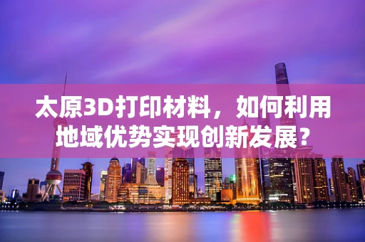 太原3D打印材料，如何利用地域优势实现创新发展？