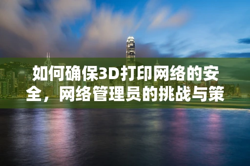 如何确保3D打印网络的安全，网络管理员的挑战与策略？