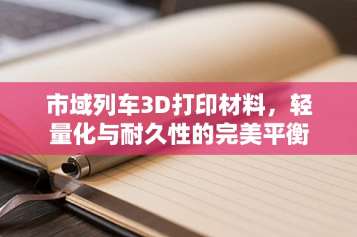 市域列车3D打印材料，轻量化与耐久性的完美平衡