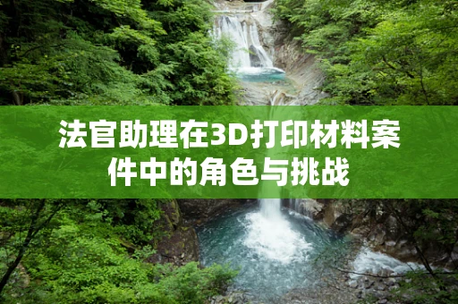 法官助理在3D打印材料案件中的角色与挑战
