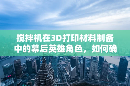 搅拌机在3D打印材料制备中的幕后英雄角色，如何确保均匀混合与精确控制？