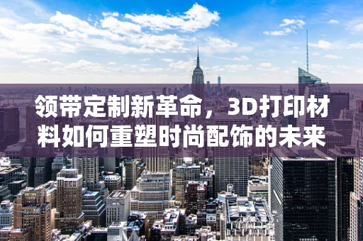 领带定制新革命，3D打印材料如何重塑时尚配饰的未来？