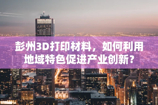 彭州3D打印材料，如何利用地域特色促进产业创新？