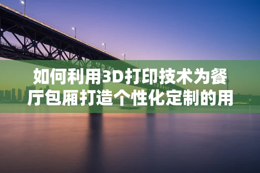 如何利用3D打印技术为餐厅包厢打造个性化定制的用餐体验？