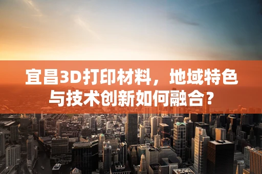 宜昌3D打印材料，地域特色与技术创新如何融合？