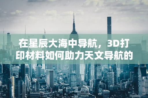 在星辰大海中导航，3D打印材料如何助力天文导航的未来？