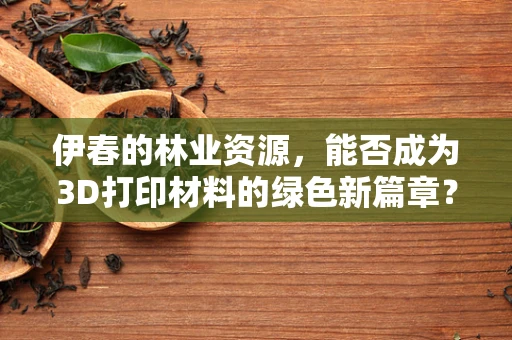 伊春的林业资源，能否成为3D打印材料的绿色新篇章？