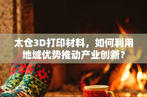 太仓3D打印材料，如何利用地域优势推动产业创新？